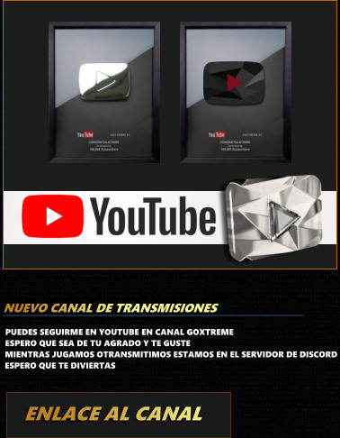 PUEDES SEGUIRME EN YOUTUBE EN CANAL GOXTREMEESPERO QUE SEA DE TU AGRADO Y TE GUSTE MIENTRAS JUGAMOS OTRANSMITIMOS ESTAMOS EN EL SERVIDOR DE DISCORD ESPERO QUE TE DIVIERTAS ENLACE AL CANAL NUEVO CANAL DE TRANSMISIONES GOXTREME.ES GOXTREME.ES
